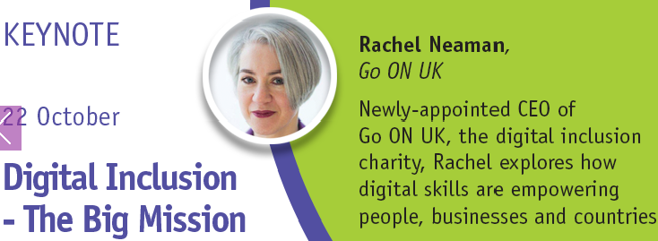 Figure 3: Rachel Neaman is the newly-appointed CEO of Go ON UK, the digital inclusion charity. Prior to joining Go ON UK, Rachel worked at the UK's Department of Health, where she was responsible for developing digital strategy, policy and guidance on transforming public services, as well as on assisted digital and digital inclusion. In this keynote, Rachel will explore how digital skills are empowering people, businesses and countries and describes a roadmap to digital inclusion and prosperity which will have resonance for information professional from all sectors.